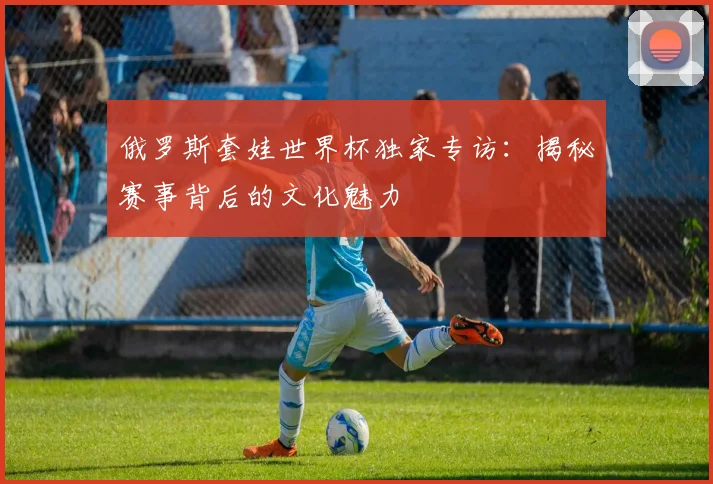 俄罗斯套娃世界杯独家专访：揭秘赛事背后的文化魅力