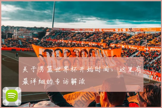 关于男篮世界杯开始时间,这里有最详细的专访解读