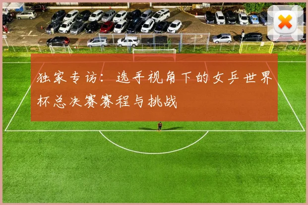 独家专访:选手视角下的女乒世界杯总决赛赛程与挑战