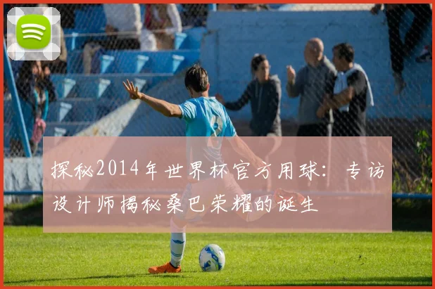 探秘2014年世界杯官方用球：专访设计师揭秘桑巴荣耀的诞生