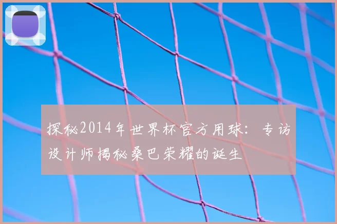 探秘2014年世界杯官方用球：专访设计师揭秘桑巴荣耀的诞生