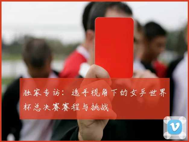 独家专访:选手视角下的女乒世界杯总决赛赛程与挑战