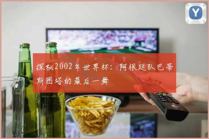 探秘2002年世界杯：阿根廷队巴蒂斯图塔的最后一舞