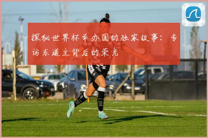 探秘世界杯举办国的独家故事：专访东道主背后的荣光