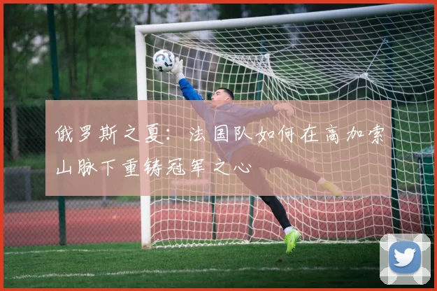 俄罗斯之夏：法国队如何在高加索山脉下重铸冠军之心