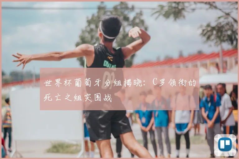 世界杯葡萄牙分组揭晓:C罗领衔的死亡之组突围战