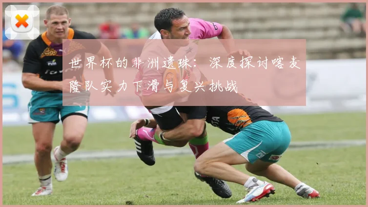 世界杯的非洲遗珠：深度探讨喀麦隆队实力下滑与复兴挑战