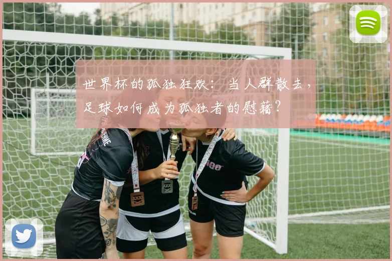 世界杯的孤独狂欢：当人群散去，足球如何成为孤独者的慰藉？