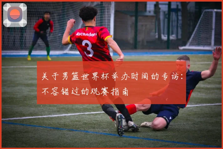 关于男篮世界杯举办时间的专访:不容错过的观赛指南