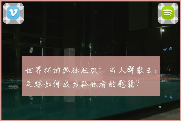 世界杯的孤独狂欢:当人群散去,足球如何成为孤独者的慰藉?