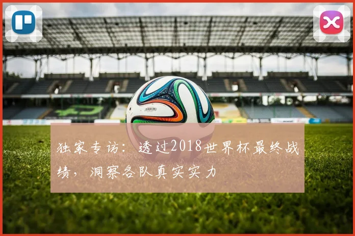 独家专访:透过2018世界杯最终战绩,洞察各队真实实力