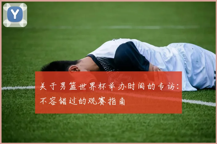 关于男篮世界杯举办时间的专访:不容错过的观赛指南