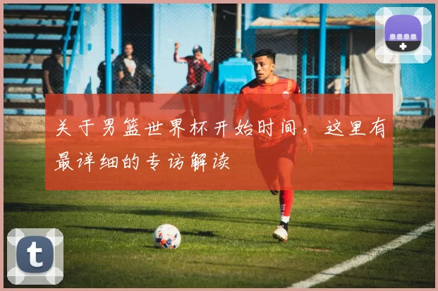 关于男篮世界杯开始时间,这里有最详细的专访解读